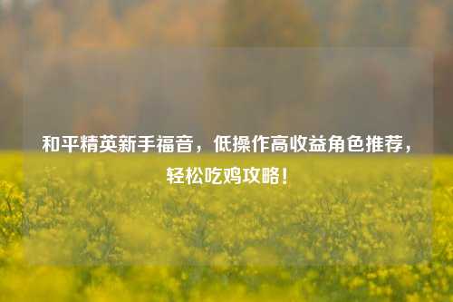 和平精英新手福音，低操作高收益角色推荐，轻松吃鸡攻略！