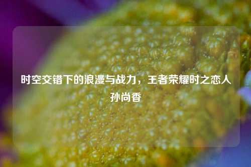 时空交错下的浪漫与战力,王者荣耀时之恋人孙尚香