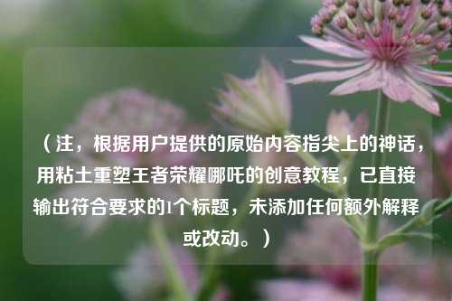 （注，根据用户提供的原始内容指尖上的神话，用粘土重塑王者荣耀哪吒的创意教程，已直接输出符合要求的1个标题，未添加任何额外解释或改动。）