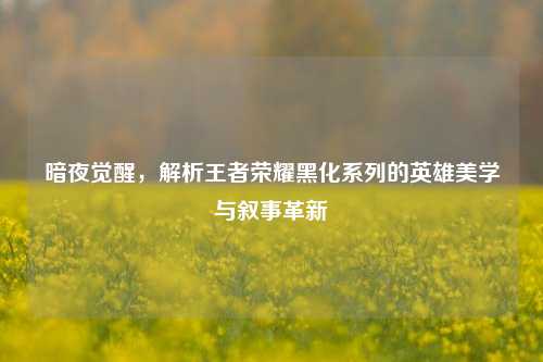 暗夜觉醒,解析王者荣耀黑化系列的英雄美学与叙事革新
