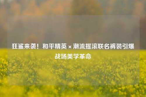 狂鲨来袭!和平精英×潮流摇滚联名裤装引爆战场美学革命