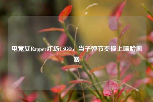 电竞女Rapper炸场CSGO，当子弹节奏撞上嘻哈风暴