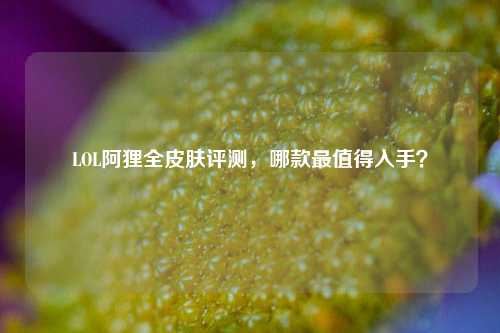 LOL阿狸全皮肤评测,哪款最值得入手?