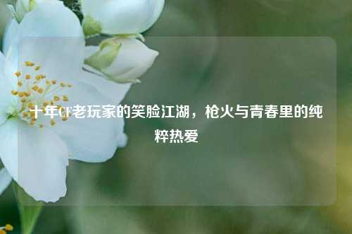 十年CF老玩家的笑脸江湖，枪火与青春里的纯粹热爱