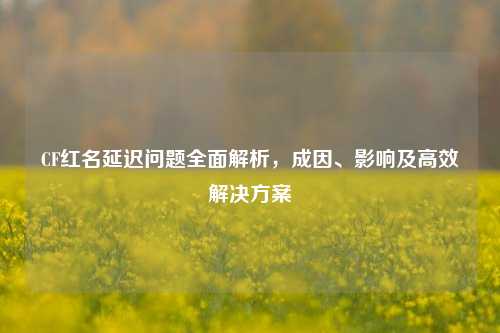 CF红名延迟问题全面解析，成因、影响及高效解决方案