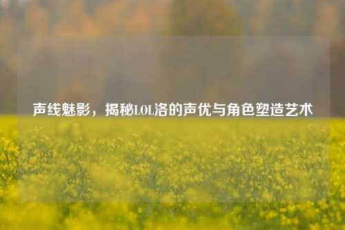 声线魅影，揭秘LOL洛的声优与角色塑造艺术