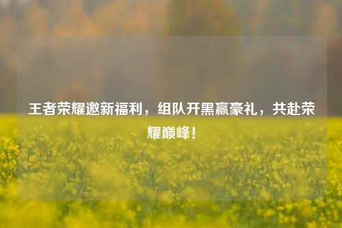 王者荣耀邀新福利，组队开黑赢豪礼，共赴荣耀巅峰！