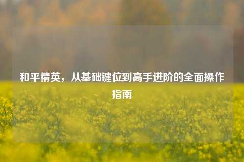 和平精英，从基础键位到高手进阶的全面操作指南
