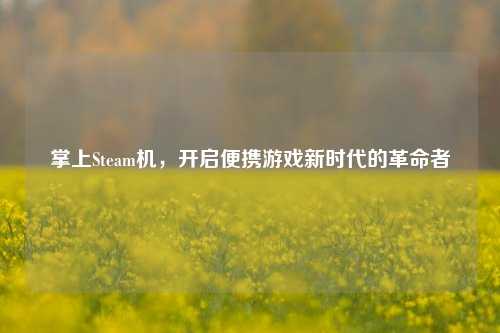 掌上Steam机,开启便携游戏新时代的革命者