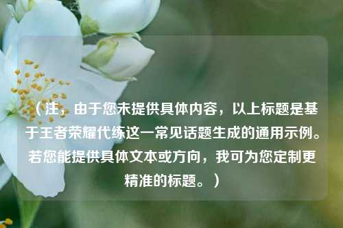 （注，由于您未提供具体内容，以上标题是基于王者荣耀代练这一常见话题生成的通用示例。若您能提供具体文本或方向，我可为您定制更精准的标题。）