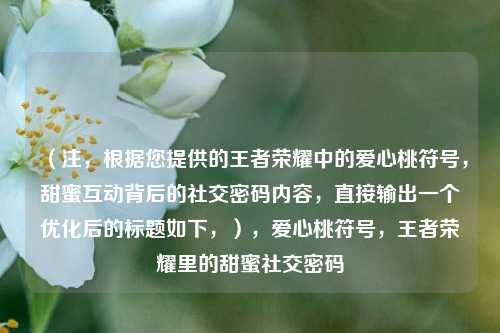 （注，根据您提供的王者荣耀中的爱心桃符号，甜蜜互动背后的社交密码内容，直接输出一个优化后的标题如下，），爱心桃符号，王者荣耀里的甜蜜社交密码