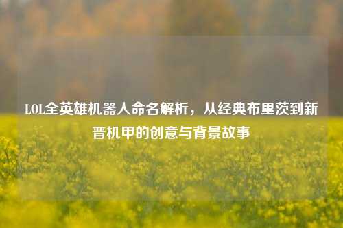 LOL全英雄机器人命名解析，从经典布里茨到新晋机甲的创意与背景故事