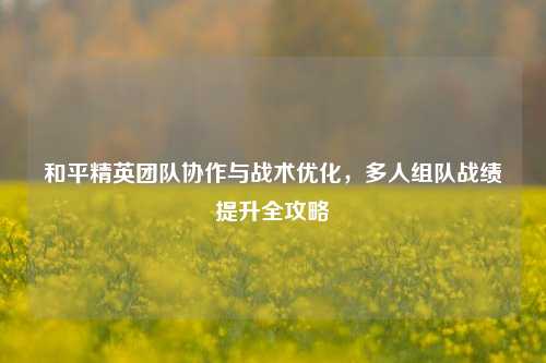 和平精英团队协作与战术优化，多人组队战绩提升全攻略