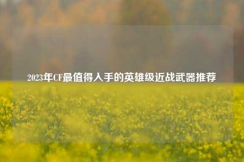 2023年CF最值得入手的英雄级近战武器推荐