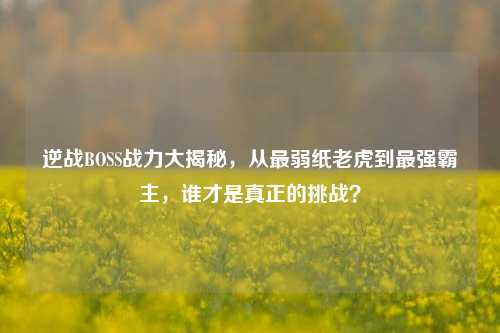 逆战BOSS战力大揭秘,从最弱纸老虎到最强霸主,谁才是真正的挑战?