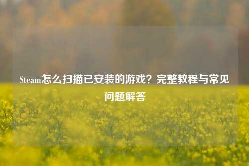 Steam怎么扫描已安装的游戏？完整教程与常见问题解答