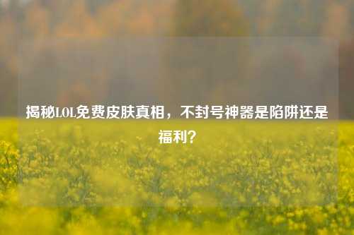 揭秘LOL免费皮肤真相,不封号神器是陷阱还是福利?