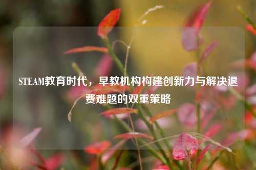 STEAM教育时代，早教机构构建创新力与解决退费难题的双重策略