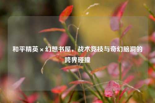 和平精英×幻想书屋,战术竞技与奇幻脑洞的跨界碰撞