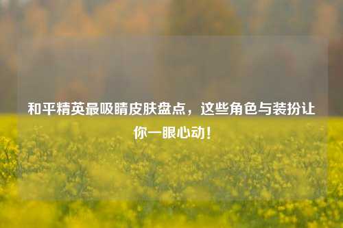和平精英最吸睛皮肤盘点，这些角色与装扮让你一眼心动！