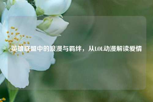 英雄联盟中的浪漫与羁绊,从LOL动漫解读爱情