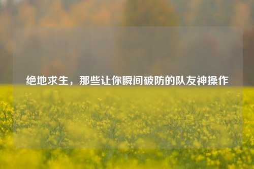 绝地求生，那些让你瞬间破防的队友神操作