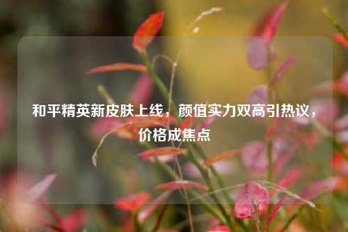 和平精英新皮肤上线，颜值实力双高引热议，价格成焦点