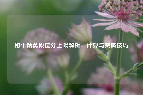 和平精英段位分上限解析，计算与突破技巧