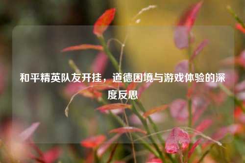 和平精英队友开挂，道德困境与游戏体验的深度反思