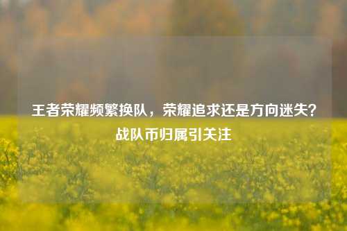王者荣耀频繁换队，荣耀追求还是方向迷失？战队币归属引关注
