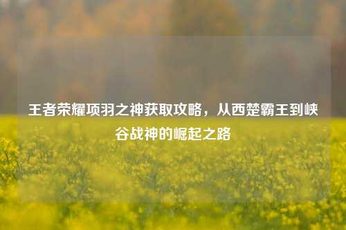 王者荣耀项羽之神获取攻略,从西楚霸王到峡谷战神的崛起之路