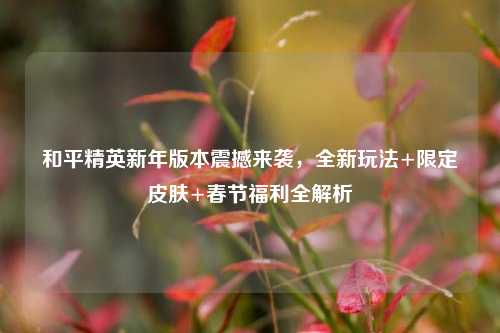 和平精英新年版本震撼来袭,全新玩法+限定皮肤+春节福利全解析