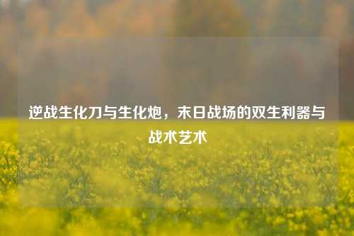 逆战生化刀与生化炮,末日战场的双生利器与战术艺术