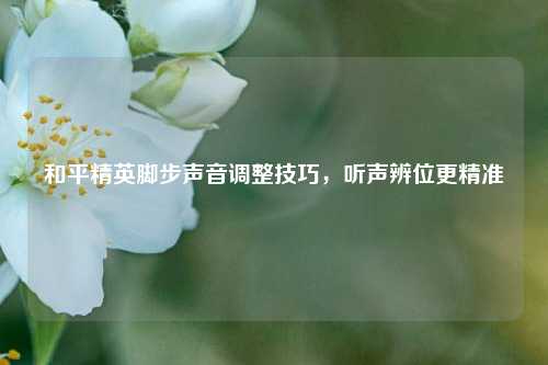 和平精英脚步声音调整技巧,听声辨位更精准