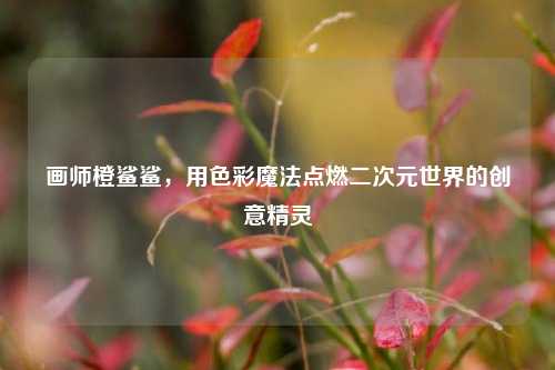 画师橙鲨鲨，用色彩魔法点燃二次元世界的创意精灵