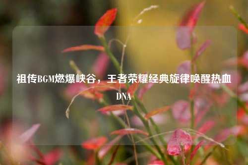 祖传BGM燃爆峡谷，王者荣耀经典旋律唤醒热血DNA