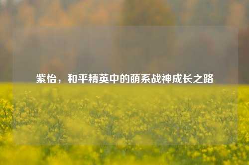 紫怡，和平精英中的萌系战神成长之路
