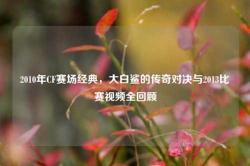 2010年CF赛场经典,大白鲨的传奇对决与2013比赛视频全回顾