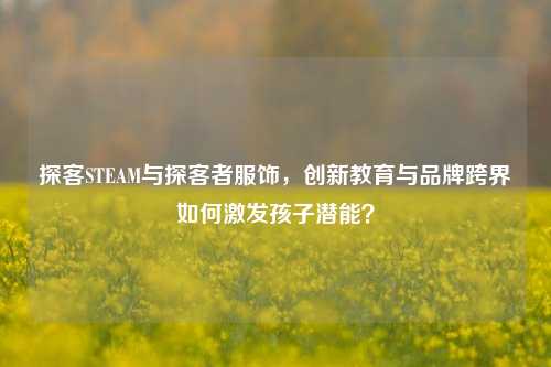 探客STEAM与探客者服饰,创新教育与品牌跨界如何激发孩子潜能?