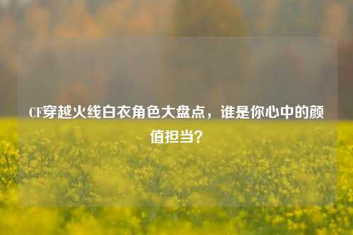CF穿越火线白衣角色大盘点，谁是你心中的颜值担当？