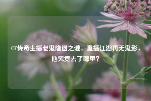 CF传奇主播老鬼隐退之谜，直播江湖再无鬼影，他究竟去了哪里？