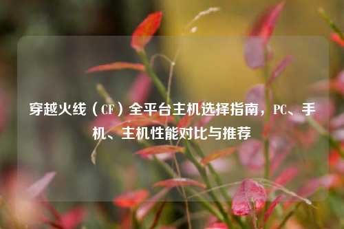 穿越火线（CF）全平台主机选择指南，PC、手机、主机性能对比与推荐
