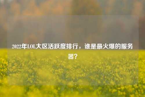 2022年LOL大区活跃度排行，谁是最火爆的服务器？