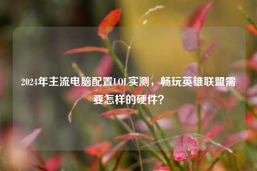 2024年主流电脑配置LOL实测，畅玩英雄联盟需要怎样的硬件？