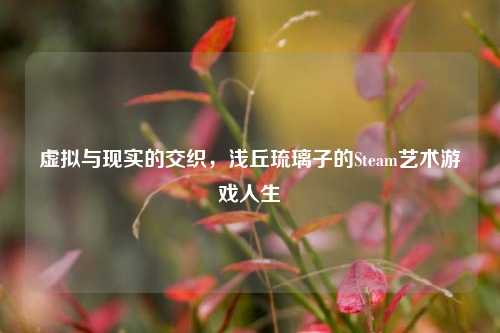 虚拟与现实的交织，浅丘琉璃子的Steam艺术游戏人生