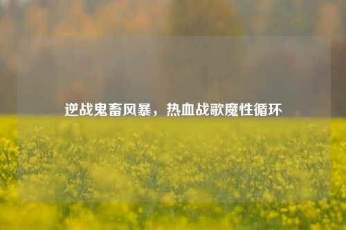 逆战鬼畜风暴,热血战歌魔性循环