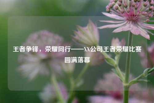 王者争锋，荣耀同行——XX公司王者荣耀比赛圆满落幕