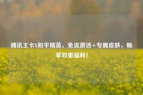 腾讯王卡X和平精英，免流激活+专属皮肤，畅享双重福利！
