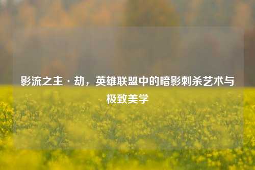 影流之主·劫，英雄联盟中的暗影刺杀艺术与极致美学