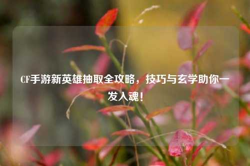 CF手游新英雄抽取全攻略，技巧与玄学助你一发入魂！